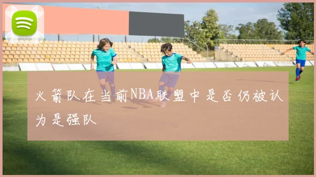 火箭队在当前NBA联盟中是否仍被认为是强队