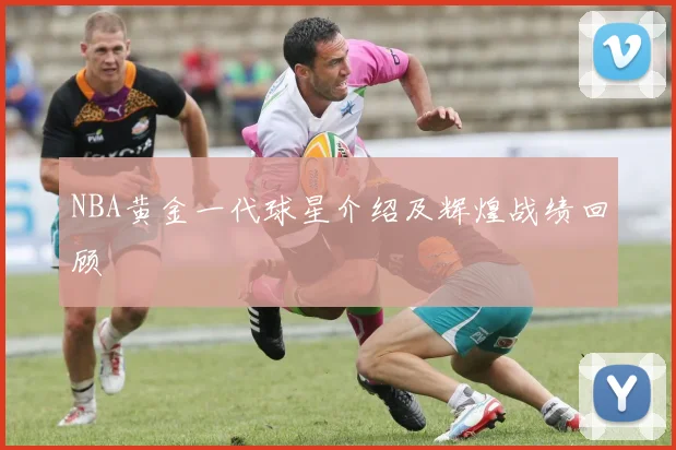 NBA黄金一代球星介绍及辉煌战绩回顾