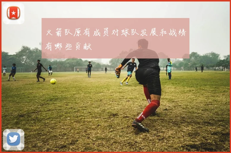 火箭队原有成员对球队发展和战绩有哪些贡献