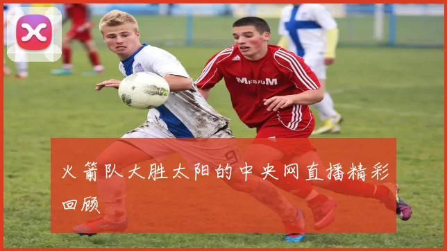 火箭队大胜太阳的中央网直播精彩回顾