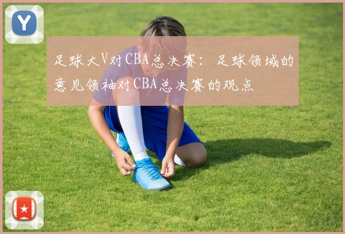 足球大V对CBA总决赛：足球领域的意见领袖对CBA总决赛的观点