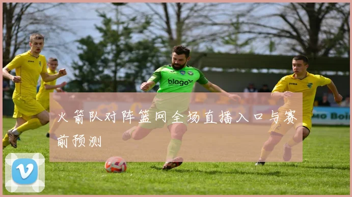 火箭队对阵篮网全场直播入口与赛前预测