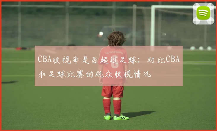 CBA收视率是否超过足球:对比CBA和足球比赛的观众收视情况